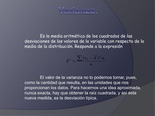 Es la media aritmética de los cuadrados de las
desviaciones de los valores de la variable con respecto de la
media de la distribución. Responde a la expresión
El valor de la varianza no lo podemos tomar, pues,
como la cantidad que resulta, en las unidades que nos
proporcionan los datos. Para hacernos una idea aproximada,
nunca exacta, hay que obtener la raíz cuadrada, y así esta
nueva medida, es la desviación típica.
n
nXx
S ii
2
2
)( 

 