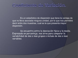 Es un estadístico de dispersión que tiene la ventaja de
que no lleva asociada ninguna unidad, por lo que nos permitirá
decir entre dos muestras, cual es la que presenta mayor
dispersión.
Se encuentra entre la desviación típica y la media.
Expresada en porcentaje, nos sirve para comparar la
variabilidad de dos o mas grupos o incluso de dos o mas
variables.
 