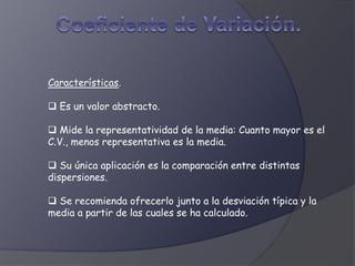 Características.
 Es un valor abstracto.
 Mide la representatividad de la media: Cuanto mayor es el
C.V., menos representativa es la media.
 Su única aplicación es la comparación entre distintas
dispersiones.
 Se recomienda ofrecerlo junto a la desviación típica y la
media a partir de las cuales se ha calculado.
 