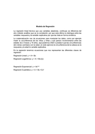 Modelo de Regresión
La regresión lineal técnica que usa variables aleatorias, continuas se diferencia del
otro método analítica que es la correlación, por que esta última no distingue entre las
variables respuesta y la variable explicativa por que las trata en forma simétrica.
La matematización nos da ecuaciones para manipular los datos, como por ejemplo
medir la circunferencia de los niños y niñas y que parece incrementarse entre las
edades de 2 meses y 18 años, aquí podemos inferir o predecir que las circunferencias
del cráneo cambiara con la edad, en este ejercicio la circunferencia de la cabeza es la
respuesta y la edad la variable explicativa.
En la regresión tenemos ecuaciones que nos representan las diferentes clases de
regresión:
Regresión Lineal: y = A + Bx
Regresión Logarítmica: y = A + BLn(x)
Regresión Exponencial: y = Ac(bx)
Regresión Cuadrática: y = A + Bx +Cx2
 