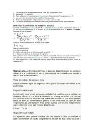 1. Los valores de la variable independiente X son fijos, medidos sin error.
2. La variable Y es aleatoria
3. Para cada valor de X, existe una distribución normal de valores de Y (subpoblaciones Y)
4. Las variancias de las subpoblaciones Y son todas iguales.
5. Todas las medias de las subpoblaciones de Y están sobre la recta.
6. Los valores de Y están normalmente distribuidos y son estadísticamente independientes.
ESTIMACIÓN DE LA ECUACIÓN DE REGRESIÓN MUESTRAL
Consiste en determinar los valores de "a"y "b " a partir de la muestra,es decir, encontrar los valores de a
y b con los datos observados de la muestra. El método de estimación es el de Mínimos Cuadrados,
mediante el cual se obtiene:
Luego, la ecuación de regresión muestral estimada es
Que se interpreta como:
a es el estimador de a
Es el valor estimado de la variable Y cuando la variable X = 0
b es el estimador de b , es el coeficiente de regresión
Está expresado en las mismas unidades de Y por cada unidad de X. Indica el número de unidades en que
varía Y cuando se produce un cambio, en una unidad, en X (pendiente de la recta de regresión).
Un valor negativo de b sería interpretado como la magnitud del decremento en Y por cada unidad de
aumento en X.
Regresión lineal. Permite determinar el grado de dependencia de las series de
valores X e Y, prediciendo el valor y estimado que se obtendría para un valor x
que no esté en la distribución.
Tipos de modelos de regresión lineal
Existen diferentes tipos de regresión lineal que se clasifican de acuerdo a sus
parámetros:
Regresión lineal simple
La regresión lineal simple se basa en estudiar los cambios en una variable, no
aleatoria, afectan a una variable aleatoria, en el caso de existir una relación
funcional entre ambas variables que puede ser establecida por una expresión
lineal, es decir, su representación gráfica es una línea recta. Es decir, se esta
en presencia de una regresión lineal simple cuando una variable independiente
ejerce influencia sobre otra variable dependiente.
Ejemplo: Y = f(x)
Regresión lineal múltiple
La regresión lineal permite trabajar con una variable a nivel de intervalo o
razón, así también se puede comprender la relación de dos o más variables y
 