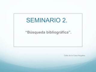 SEMINARIO 2.
“Búsqueda bibliográfica”.
Celia de la Casa Nogales.
 