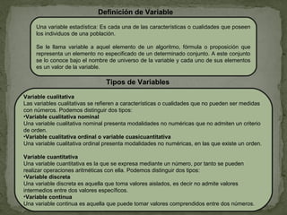 Una variable estadística: Es cada una de las características o cualidades que poseen
los individuos de una población.
Se le llama variable a aquel elemento de un algoritmo, fórmula o proposición que
representa un elemento no especificado de un determinado conjunto. A este conjunto
se lo conoce bajo el nombre de universo de la variable y cada uno de sus elementos
es un valor de la variable.
Definición de Variable
Variable cualitativa
Las variables cualitativas se refieren a características o cualidades que no pueden ser medidas
con números. Podemos distinguir dos tipos:
•Variable cualitativa nominal
Una variable cualitativa nominal presenta modalidades no numéricas que no admiten un criterio
de orden.
•Variable cualitativa ordinal o variable cuasicuantitativa
Una variable cualitativa ordinal presenta modalidades no numéricas, en las que existe un orden.
Variable cuantitativa
Una variable cuantitativa es la que se expresa mediante un número, por tanto se pueden
realizar operaciones aritméticas con ella. Podemos distinguir dos tipos:
•Variable discreta
Una variable discreta es aquella que toma valores aislados, es decir no admite valores
intermedios entre dos valores específicos.
•Variable continua
Una variable continua es aquella que puede tomar valores comprendidos entre dos números.
Tipos de Variables
 