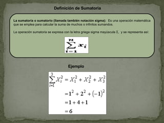 La sumatoria o sumatorio (llamada también notación sigma): Es una operación matemática
que se emplea para calcular la suma de muchos o infinitos sumandos.
La operación sumatoria se expresa con la letra griega sigma mayúscula Σ, y se representa así:
Definición de Sumatoria
Ejemplo
 