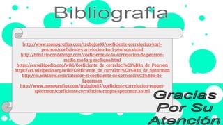 http://www.monografias.com/trabajos85/coeficiente-correlacion-karl-
pearson/coeficiente-correlacion-karl-pearson.shtml
http://html.rincondelvago.com/coeficiente-de-la-correlacion-de-pearson-
media-moda-y-mediana.html
https://es.wikipedia.org/wiki/Coeficiente_de_correlaci%C3%B3n_de_Pearson
https://es.wikipedia.org/wiki/Coeficiente_de_correlaci%C3%B3n_de_Spearman
http://es.wikihow.com/calcular-el-coeficiente-de-correlaci%C3%B3n-de-
Spearman
http://www.monografias.com/trabajos85/coeficiente-correlacion-rangos-
spearman/coeficiente-correlacion-rangos-spearman.shtml
 