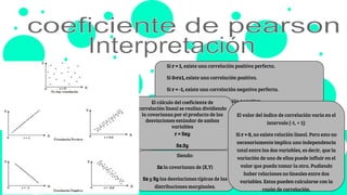 Si r = 1, existe una correlación positiva perfecta.
Si 0›r≥1, existe una correlación positiva.
Si r = -1, existe una correlación negativa perfecta.
Si -1≤ r›0, existe una correlación negativa.
Siendo:
Sx la covarianza de (X,Y)
Sx y Sy las desviaciones típicas de las
distribuciones marginales.
El cálculo del coeficiente de
correlación lineal se realiza dividiendo
la covarianza por el producto de las
desviaciones estándar de ambas
variables
r = Sxy
Sx.Sy
El valor del índice de correlación varía en el
intervalo [-1, + 1]:
Si r = 0, no existe relación lineal. Pero esto no
necesariamente implica una independencia
total entre las dos variables, es decir, que la
variación de una de ellas puede influir en el
valor que pueda tomar la otra. Pudiendo
haber relaciones no lineales entre dos
variables. Estas pueden calcularse con la
razón de correlación.
 