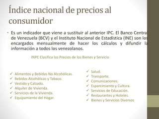 Índice nacional de precios al
consumidor
• Es un indicador que viene a sustituir al anterior IPC. El Banco Central
de Venezuela (BCV) y el Instituto Nacional de Estadística (INE) son los
encargados mensualmente de hacer los cálculos y difundir la
información a todos los venezolanos.
 Alimentos y Bebidas No Alcohólicas.
 Bebidas Alcohólicas y Tabaco.
 Vestido y Calzado.
 Alquiler de Vivienda.
 Servicios de la Vivienda.
 Equipamiento del Hogar.
 Salud.
 Transporte.
 Comunicaciones.
 Esparcimiento y Cultura.
 Servicios de Educación.
 Restaurantes y Hoteles.
 Bienes y Servicios Diversos
INPC Clasifica los Precios de los Bienes y Servicio
 
