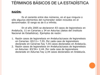 TÉRMINOS BÁSICOS DE LA ESTADÍSTICA
RAZÓN:
Es el cociente entre dos números, en el que ninguno o
sólo algunos elementos del numerador están incluidos en el
denominador. El rango es de 0 a infinito.
En el año 2005 se declararon 83 casos de legionelosis en
Andalucía, 11 en Canarias y 34 en Asturias (datos del Instituto
Nacional de Estadística). Ejemplos de razón:
1. Razón casos de legionelosis en Andalucía/casos de legionelosis
en Canarias: 83/11= 7,55. Por cada caso de legionelosis
declarado en Canarias hay 7,55 casos declarados en Andalucía.
2. Razón casos de legionelosis en Andalucía/casos de legionelosis
en Asturias: 83/34= 2,44. Por cada caso de legionelosis
declarado en Asturias hay 2,44 casos declarados en Andalucía.
 