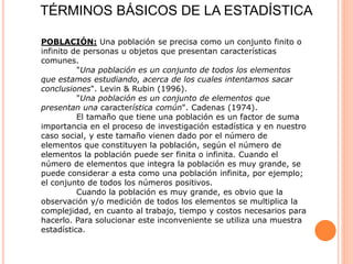 TÉRMINOS BÁSICOS DE LA ESTADÍSTICA
POBLACIÓN: Una población se precisa como un conjunto finito o
infinito de personas u objetos que presentan características
comunes.
"Una población es un conjunto de todos los elementos
que estamos estudiando, acerca de los cuales intentamos sacar
conclusiones". Levin & Rubin (1996).
"Una población es un conjunto de elementos que
presentan una característica común". Cadenas (1974).
El tamaño que tiene una población es un factor de suma
importancia en el proceso de investigación estadística y en nuestro
caso social, y este tamaño vienen dado por el número de
elementos que constituyen la población, según el número de
elementos la población puede ser finita o infinita. Cuando el
número de elementos que integra la población es muy grande, se
puede considerar a esta como una población infinita, por ejemplo;
el conjunto de todos los números positivos.
Cuando la población es muy grande, es obvio que la
observación y/o medición de todos los elementos se multiplica la
complejidad, en cuanto al trabajo, tiempo y costos necesarios para
hacerlo. Para solucionar este inconveniente se utiliza una muestra
estadística.
 