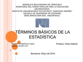 REPUBLICA BOLIVARIANA DE VENEZUELA
MINISTERIO DEL PODER POPULAR PARA LA EDUCACIÓN
UNIVERSITARIA.
INSTITUTO UNIVERSITARIO POLITECNICO “SANTIAGO MARIÑO”
ESCUELA DE INGENIERIA DE SISTEMAS
SEDE BARCELONA-EDO. ANZOATEGUI.
TÉRMINOS BÁSICOS DE LA
ESTADÍSTICA
Bachiller: Estephania López
Cédula: 20.361.414
Profesor: Pedro Beltrán
Barcelona, Mayo del 2016.
 