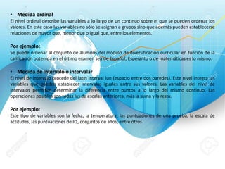 • Medida ordinal
El nivel ordinal describe las variables a lo largo de un continuo sobre el que se pueden ordenar los
valores. En este caso las variables no sólo se asignan a grupos sino que además pueden establecerse
relaciones de mayor que, menor que o igual que, entre los elementos.
Por ejemplo:
Se puede ordenar al conjunto de alumnos del módulo de diversificación curricular en función de la
calificación obtenida en el último examen sea de Español, Esperanto o de matemáticas es lo mismo.
• Medida de intervalo o intervalar
El nivel de intervalo procede del latín interval lun (espacio entre dos paredes). Este nivel integra las
variables que pueden establecer intervalos iguales entre sus valores. Las variables del nivel de
intervalos permiten determinar la diferencia entre puntos a lo largo del mismo continuo. Las
operaciones posibles son todas las de escalas anteriores, más la suma y la resta.
Por ejemplo:
Este tipo de variables son la fecha, la temperatura, las puntuaciones de una prueba, la escala de
actitudes, las puntuaciones de IQ, conjuntos de años, entre otros.
 