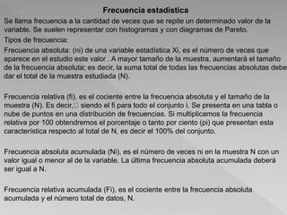 Frecuencia estadística
Se llama frecuencia a la cantidad de veces que se repite un determinado valor de la
variable. Se suelen representar con histogramas y con diagramas de Pareto.
Tipos de frecuencia:
Frecuencia absoluta: (ni) de una variable estadística Xi, es el número de veces que
aparece en el estudio este valor . A mayor tamaño de la muestra, aumentará el tamaño
de la frecuencia absoluta; es decir, la suma total de todas las frecuencias absolutas debe
dar el total de la muestra estudiada (N).
Frecuencia relativa (fi), es el cociente entre la frecuencia absoluta y el tamaño de la
muestra (N). Es decir, siendo el fi para todo el conjunto i. Se presenta en una tabla o
nube de puntos en una distribución de frecuencias. Si multiplicamos la frecuencia
relativa por 100 obtendremos el porcentaje o tanto por ciento (pi) que presentan esta
característica respecto al total de N, es decir el 100% del conjunto.
Frecuencia absoluta acumulada (Ni), es el número de veces ni en la muestra N con un
valor igual o menor al de la variable. La última frecuencia absoluta acumulada deberá
ser igual a N.
Frecuencia relativa acumulada (Fi), es el cociente entre la frecuencia absoluta
acumulada y el número total de datos, N.
 