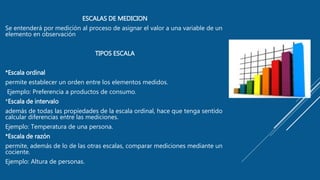 ESCALAS DE MEDICION
Se entenderá por medición al proceso de asignar el valor a una variable de un
elemento en observación
TIPOS ESCALA
*Escala ordinal
permite establecer un orden entre los elementos medidos.
Ejemplo: Preferencia a productos de consumo.
*Escala de intervalo
además de todas las propiedades de la escala ordinal, hace que tenga sentido
calcular diferencias entre las mediciones.
Ejemplo: Temperatura de una persona.
*Escala de razón
permite, además de lo de las otras escalas, comparar mediciones mediante un
cociente.
Ejemplo: Altura de personas.
 