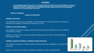 TIPOS DE VARIABLE
SEGÚN LA MEDICION
VARIABLE CUALITATIVA
LAS VARIABLES CUALITATIVAS SE REFIEREN A CARACTERÍSTICAS O CUALIDADES QUE NO PUEDEN SER
MEDIDAS CON NÚMEROS. PODEMOS DISTINGUIR DOS TIPOS:
VARIABLE CUALITATIVA NOMINAL
UNA VARIABLE CUALITATIVA NOMINAL PRESENTA MODALIDADES NO NUMÉRICAS QUE NO ADMITEN
UN CRITERIO DE ORDEN.
EJEMPLO: EL ESTADO CIVIL, CON LAS SIGUIENTES MODALIDADES: SOLTERO, CASADO, SEPARADO,
DIVORCIADO Y VIUDO.
VARIABLE CUALITATIVA ORDINAL O VARIABLE CUASICUANTITATIVA
UNA VARIABLE CUALITATIVA ORDINAL PRESENTA MODALIDADES NO NUMERICAS, EN LAS QUE EXISTE
UN ORDEN.
EJEMPLO: LA NOTA EN UN EXAMEN: SUSPENSO, APROBADO, NOTABLE, SOBRESALIENTE.
VARIABLE
ES UNA PROPIEDAD QUE PUEDE FLUCTUAR Y CUYA VARIACIÓN ES SUSCEPTIBLE DE ADOPTAR DIFERENTES VALORES, LOS
CUALES PUEDEN MEDIRSE U OBSERVARSE. LAS VARIABLES ADQUIEREN VALOR CUANDO SE RELACIONAN CON OTRAS
VARIABLES, ES DECIR, SI FORMAN PARTE DE UNA HIPÓTESIS O DE UNA TEORÍA. EN ESTE CASO SE LAS DENOMINA
CONSTRUCTOS O CONSTRUCCIONES HIPOTÉTICAS.
 