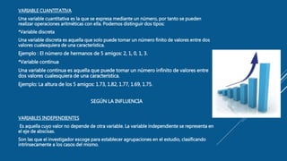 VARIABLE CUANTITATIVA
Una variable cuantitativa es la que se expresa mediante un número, por tanto se pueden
realizar operaciones aritméticas con ella. Podemos distinguir dos tipos:
*Variable discreta
Una variable discreta es aquella que solo puede tomar un número finito de valores entre dos
valores cualesquiera de una característica.
Ejemplo : El número de hermanos de 5 amigos: 2, 1, 0, 1, 3.
*Variable continua
Una variable continua es aquella que puede tomar un número infinito de valores entre
dos valores cualesquiera de una característica.
Ejemplo: La altura de los 5 amigos: 1.73, 1.82, 1.77, 1.69, 1.75.
SEGÚN LA INFLUENCIA
VARIABLES INDEPENDIENTES
Es aquella cuyo valor no depende de otra variable. La variable independiente se representa en
el eje de abscisas.
Son las que el investigador escoge para establecer agrupaciones en el estudio, clasificando
intrínsecamente a los casos del mismo.
 