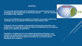 MUESTRA
“Es una parte representativa de la población que es seleccionada para ser
estudiada, ya que la población es demasiado grande para ser estudiada en
su totalidad” Allen Webster.
Ya que se ha definido que es población y muestra, se procede a definir dos
conceptos que se encuentran íntimamente relacionados a ellos:
Parámetro: Son las medidas o características descriptivas inherentes a las
poblaciones. Los salarios promedio de todos los empleados de una empresa,
puede ser un ejemplo de parámetro.
Estadístico o Estadígrafo: Son las medidas descriptivas inherentes a una
muestra, las cuales pueden usarse como estimación del parámetro. Como
ejemplo podría tomarse los salarios promedio de una muestra de los
empleados de la empresa.
 