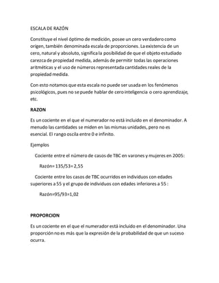 ESCALA DE RAZÓN
Constituye el nivel óptimo de medición, posee un cero verdadero como
origen, también denominada escala de proporciones. La existencia de un
cero, natural y absoluto, significala posibilidad de que el objeto estudiado
carezcade propiedad medida, además de permitir todas las operaciones
aritméticas y el uso de números representada cantidades reales de la
propiedad medida.
Con esto notamos que esta escala no puede ser usada en los fenómenos
psicológicos, pues no sepuede hablar de cero inteligencia o cero aprendizaje,
etc.
RAZON
Es un cociente en el que el numerador no está incluido en el denominador. A
menudo las cantidades se miden en las mismas unidades, pero no es
esencial. El rango oscila entre 0 e infinito.
Ejemplos
Cociente entre el número de casos de TBC en varones y mujeres en 2005:
Razón=135/53=2,55
Cociente entre los casos de TBC ocurridos en individuos con edades
superiores a 55 y el grupo de individuos con edades inferiores a 55 :
Razón=95/93=1,02
PROPORCION
Es un cociente en el que el numerador está incluido en el denominador. Una
proporción no es más que la expresión de la probabilidad de que un suceso
ocurra.
 