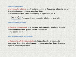 •Frecuencia relativa
La frecuencia relativa es el cociente entre la frecuencia absoluta de un
determinado valor y el número total de datos.
Se puede expresar en tantos por ciento y se representa por ni.
“La suma de las frecuencias relativas es igual a 1.”
•Frecuencia acumulada
La frecuencia acumulada es la suma de las frecuencias absolutas de todos
los valores inferiores o iguales al valor considerado.
Se representa por Fi.
•Frecuencia relativa acumulada
La frecuencia relativa acumulada es el cociente entre la frecuencia
acumulada de un determinado valor y el número total de datos. Se puede
expresar en tantos por ciento.
 