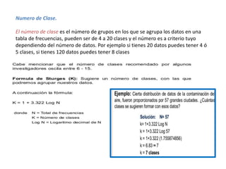 Numero de Clase.
El número de clase es el número de grupos en los que se agrupa los datos en una
tabla de frecuencias, pueden ser de 4 a 20 clases y el número es a criterio tuyo
dependiendo del número de datos. Por ejemplo si tienes 20 datos puedes tener 4 ó
5 clases, si tienes 120 datos puedes tener 8 clases
 