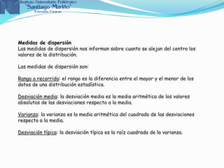 Medidas de dispersión
Las medidas de dispersión nos informan sobre cuanto se alejan del centro los
valores de la distribución.
Las medidas de dispersión son:
Rango o recorrido: el rango es la diferencia entre el mayor y el menor de los
datos de una distribución estadística.
Desviación media: la desviación media es la media aritmética de los valores
absolutos de las desviaciones respecto a la media.
Varianza: la varianza es la media aritmética del cuadrado de las desviaciones
respecto a la media.
Desviación típica: la desviación típica es la raíz cuadrada de la varianza.
 