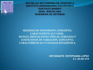 REPÚBLICA BOLIVARIANA DE VENEZUELA
INSTITUTO UNIVERSITARIO POLITÉCNICO
“SANTIAGO MARIÑO”
SEDE BARCELONA
INGENIERIA DE SISTEMAS
MEDIDAS DE DISPERSIÓN: CONCEPTO.
CARACTERÍSTICAS Y USOS.
RANGO. DESVIACIONES TÍPICAS. VARIANZA Y
COEFICIENTE DE VARIACIÓN. CONCEPTO.
CARACTERÍSTICAS Y UTILIDAD ESTADÍSTICA
ESTUDIANTE: ESTEPHANIA LOPEZ
C.I: 20.361.414
 