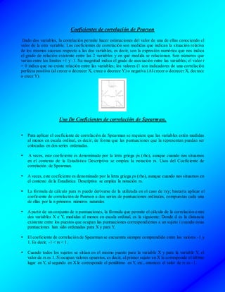 Coeficientes de correlación de Pearson
Dado dos variables, la correlación permite hacer estimaciones del valor de una de ellas conociendo el
valor de la otra variable. Los coeficientes de correlación son medidas que indican la situación relativa
de los mismos sucesos respecto a las dos variables, es decir, son la expresión numérica que nos indica
el grado de relación existente entre las 2 variables y en qué medida se relacionan. Son números que
varían entre los límites +1 y -1. Su magnitud indica el grado de asociación entre las variables; el valor r
= 0 indica que no existe relación entre las variables; los valores (1 son indicadores de una correlación
perfecta positiva (al crecer o decrecer X, crece o decrece Y) o negativa (Al crecer o decrecer X, decrece
o crece Y).
Uso De Coeficientes de correlación de Spearman.
 Para aplicar el coeficiente de correlación de Spearman se requiere que las variables estén medidas
al menos en escala ordinal, es decir; de forma que las puntuaciones que la representan puedan ser
colocadas en dos series ordenadas.
 A veces, este coeficiente es denominado por la letra griega ρs (rho), aunque cuando nos situamos
en el contexto de la Estadística Descriptiva se emplea la notación rs. Usos del Coeficiente de
correlación de Spearman.
 A veces, este coeficiente es denominado por la letra griega ρs (rho), aunque cuando nos situamos en
el contexto de la Estadística Descriptiva se emplea la notación rs.
 La fórmula de cálculo para rs puede derivarse de la utilizada en el caso de rxy; bastaría aplicar el
coeficiente de correlación de Pearson a dos series de puntuaciones ordinales, compuestas cada una
de ellas por la n primeros números naturales
 A partir de un conjunto de n puntuaciones, la fórmula que permite el cálculo de la correlación entre
dos variables X e Y, medidas al menos en escala ordinal, es la siguiente: Donde d es la distancia
existente entre los puestos que ocupan las puntuaciones correspondientes a un sujeto i cuando estas
puntuaciones han sido ordenadas para X y para Y.
 El coeficiente de correlación de Spearman se encuentra siempre comprendido entre los valores -1 y
1. Es decir, -1 < rs < 1.
 Cuando todos los sujetos se sitúan en el mismo puesto para la variable X y para la variable Y, el
valor de rs es 1. Si ocupan valores opuestos, es decir, al primer sujeto en X le corresponde el último
lugar en Y, al segundo en X le corresponde el penúltimo en Y, etc., entonces el valor de rs es -1.
 