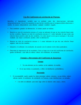 Uso De Coeficientes de correlación de Pearson.
Identifica el dependiente variable que se probará entre dos observaciones derivadas
independientemente. Uno de los requisitos es que las dos variables que se comparan deben observarse o
medirse de manera independiente para eliminar cualquier resultado sesgado.
 Para cantidades grandes de información, el calculo puede ser tedioso.
 Reporta un valor de correlación cercano a 0 como un indicador de que no hay relación linear entre
las dos variables. Reporta un valor de correlación cercano al 1 como indicador de que existe una
relación linear positiva entre las dos variables. Un valor mayor a cero que se acerque a 1 da como
resultado una mayor correlación positiva entre la información.
 Reporta un valor de correlación cercano a -1 como indicador de que hay una relación linear
negativa entre las dos variables.
 Interpreta el coeficiente de correlación de acuerdo con el contexto de los datos particulares.
 Determina la importancia de los resultados. Esto se logra con el uso del coeficiente de correlación,
grados de libertad y una tabla de valores críticos del coeficiente de correlación.
Ventajas y Desventajas del Coeficiente de Spearman
Ventajas
 No esta afectada por los cambios en las unidades de medida.
 Al ser una técnica no parámetra, es libre de distribución probabilística.
Desventajas
 Es recomendable usarlo cuando los datos presentan valores extremos, ya que dichos valores
afectan mucho el coeficiente de correlación de Pearson, o ante distribuciones no normales.
 r no debe ser utilizado para decir algo sobre la relación entre causa y efecto.
 