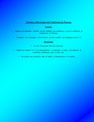 Ventajas y Desventajas del Coeficiente de Pearson.
Ventajas:
 Cuando en el fenómeno estudiado las dos variables son cuantitativas se usa el coeficiente de
correlaciones de Pearson.
 Es llamado así en homenaje a Karl Pearson. Las dos variables son designadas por X e Y.
Desventajas:
 El valor 0 representa falta de correlación.
 Cuando las variables X e Y son independientes, el numerador se anula y el coeficiente de
correlación poblacional tiene el valor cero.
 En cambio una correlación nula no implica la independencia de variables.
 