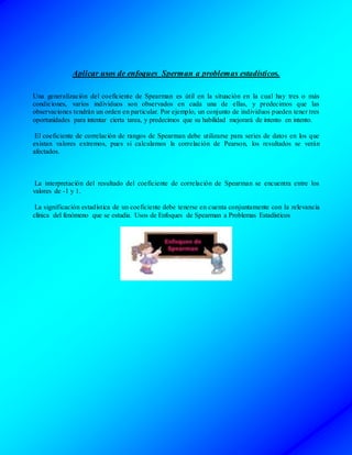 Aplicar usos de enfoques Sperman a problemas estadísticos.
Una generalización del coeficiente de Spearman es útil en la situación en la cual hay tres o más
condiciones, varios individuos son observados en cada una de ellas, y predecimos que las
observaciones tendrán un orden en particular. Por ejemplo, un conjunto de individuos pueden tener tres
oportunidades para intentar cierta tarea, y predecimos que su habilidad mejorará de intento en intento.
El coeficiente de correlación de rangos de Spearman debe utilizarse para series de datos en los que
existan valores extremos, pues si calculamos la correlación de Pearson, los resultados se verán
afectados.
La interpretación del resultado del coeficiente de correlación de Spearman se encuentra entre los
valores de -1 y 1.
La significación estadística de un coeficiente debe tenerse en cuenta conjuntamente con la relevancia
clínica del fenómeno que se estudia. Usos de Enfoques de Spearman a Problemas Estadísticos
 
