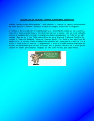Aplicar usos de enfoques Pearson a problemas estadísticos.
Métodos Estadísticos para Investigadores”. Desde entonces, el contraste de Hipótesis es considerado
uno de los métodos de inferencia estadística de utilización obligada en casi todas las disciplinas.
Si bien hoy en día los estudiantes de Estadística aprenden a testear hipótesis aplicando una secuencia de
pasos más o menos estandarizada, es importante recordar que no estamos ante una teoría unificada,
sino ante la amalgama de los estudios sistemáticos realizados separadamente por Fisher por un lado y
Neyman y Pearson por el otro. Fisher desarrolló su teoría que denominó Pruebas de Significación y
Neyman y Pearson las llamadas Pruebas de Hipótesis. Desde 1930, fecha en que aparecieron los
trabajos de NP., la teoría de los tests de hipótesis fue dominada por el paradigma de la decisión. Esto ha
llevado al estado actual de cosas en el cual predomina la teoría de Neyman-Pearson como modelo ó
esquema de razonamiento para la toma decisiones, pero la práctica estadística en la investigación,
aplicando los mismos procedimientos, interpreta los datos como evidencia para validar teorías.
 