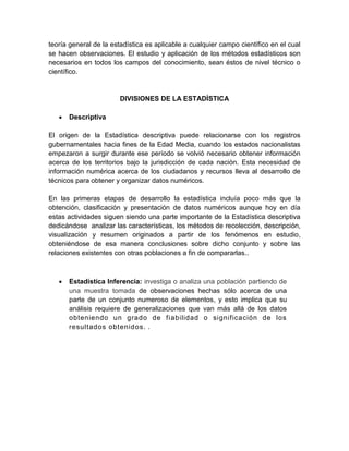 teoría general de la estadística es aplicable a cualquier campo científico en el cual
se hacen observaciones. El estudio y aplicación de los métodos estadísticos son
necesarios en todos los campos del conocimiento, sean éstos de nivel técnico o
científico.
DIVISIONES DE LA ESTADÍSTICA
 Descriptiva
El origen de la Estadística descriptiva puede relacionarse con los registros
gubernamentales hacia fines de la Edad Media, cuando los estados nacionalistas
empezaron a surgir durante ese período se volvió necesario obtener información
acerca de los territorios bajo la jurisdicción de cada nación. Esta necesidad de
información numérica acerca de los ciudadanos y recursos lleva al desarrollo de
técnicos para obtener y organizar datos numéricos.
En las primeras etapas de desarrollo la estadística incluía poco más que la
obtención, clasificación y presentación de datos numéricos aunque hoy en día
estas actividades siguen siendo una parte importante de la Estadística descriptiva
dedicándose analizar las características, los métodos de recolección, descripción,
visualización y resumen originados a partir de los fenómenos en estudio,
obteniéndose de esa manera conclusiones sobre dicho conjunto y sobre las
relaciones existentes con otras poblaciones a fin de compararlas..
 Estadística Inferencia: investiga o analiza una población partiendo de
una muestra tomada de observaciones hechas sólo acerca de una
parte de un conjunto numeroso de elementos, y esto implica que su
análisis requiere de generalizaciones que van más allá de los datos
obteniendo un grado de fiabilidad o significación de los
resultados obtenidos. .
 