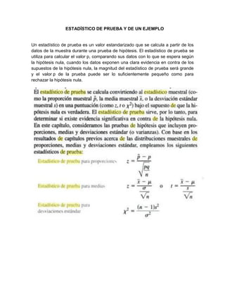 ESTADÍSTICO DE PRUEBA Y DE UN EJEMPLO
Un estadístico de prueba es un valor estandarizado que se calcula a partir de los
datos de la muestra durante una prueba de hipótesis. El estadístico de prueba se
utiliza para calcular el valor p, comparando sus datos con lo que se espera según
la hipótesis nula, cuando los datos exponen una clara evidencia en contra de los
supuestos de la hipótesis nula, la magnitud del estadístico de prueba será grande
y el valor p de la prueba puede ser lo suficientemente pequeño como para
rechazar la hipótesis nula.
 