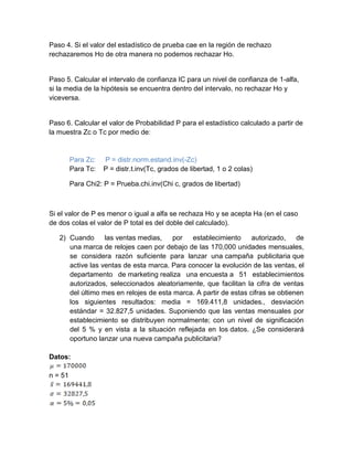 Paso 4. Si el valor del estadístico de prueba cae en la región de rechazo
rechazaremos Ho de otra manera no podemos rechazar Ho.
Paso 5. Calcular el intervalo de confianza IC para un nivel de confianza de 1-alfa,
si la media de la hipótesis se encuentra dentro del intervalo, no rechazar Ho y
viceversa.
Paso 6. Calcular el valor de Probabilidad P para el estadístico calculado a partir de
la muestra Zc o Tc por medio de:
Para Zc: P = distr.norm.estand.inv(-Zc)
Para Tc: P = distr.t.inv(Tc, grados de libertad, 1 o 2 colas)
Para Chi2: P = Prueba.chi.inv(Chi c, grados de libertad)
Si el valor de P es menor o igual a alfa se rechaza Ho y se acepta Ha (en el caso
de dos colas el valor de P total es del doble del calculado).
2) Cuando las ventas medias, por establecimiento autorizado, de
una marca de relojes caen por debajo de las 170,000 unidades mensuales,
se considera razón suficiente para lanzar una campaña publicitaria que
active las ventas de esta marca. Para conocer la evolución de las ventas, el
departamento de marketing realiza una encuesta a 51 establecimientos
autorizados, seleccionados aleatoriamente, que facilitan la cifra de ventas
del último mes en relojes de esta marca. A partir de estas cifras se obtienen
los siguientes resultados: media = 169.411,8 unidades., desviación
estándar = 32.827,5 unidades. Suponiendo que las ventas mensuales por
establecimiento se distribuyen normalmente; con un nivel de significación
del 5 % y en vista a la situación reflejada en los datos. ¿Se considerará
oportuno lanzar una nueva campaña publicitaria?
Datos:
n = 51
 