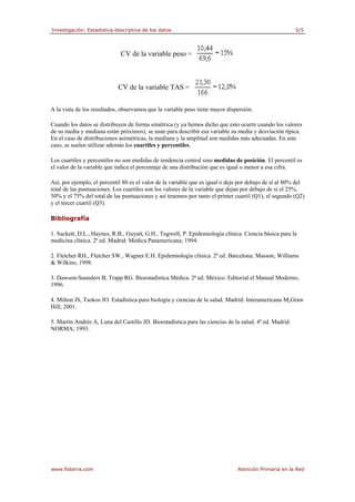 Investigación: Estadística descriptiva de los datos 5/5
www.fisterra.com Atención Primaria en la Red
CV de la variable peso =
CV de la variable TAS =
A la vista de los resultados, observamos que la variable peso tiene mayor dispersión.
Cuando los datos se distribuyen de forma simétrica (y ya hemos dicho que esto ocurre cuando los valores
de su media y mediana están próximos), se usan para describir esa variable su media y desviación típica.
En el caso de distribuciones asimétricas, la mediana y la amplitud son medidas más adecuadas. En este
caso, se suelen utilizar además los cuartiles y percentiles.
Los cuartiles y percentiles no son medidas de tendencia central sino medidas de posición. El percentil es
el valor de la variable que indica el porcentaje de una distribución que es igual o menor a esa cifra.
Así, por ejemplo, el percentil 80 es el valor de la variable que es igual o deja por debajo de sí al 80% del
total de las puntuaciones. Los cuartiles son los valores de la variable que dejan por debajo de sí el 25%,
50% y el 75% del total de las puntuaciones y así tenemos por tanto el primer cuartil (Q1), el segundo (Q2)
y el tercer cuartil (Q3).
Bibliografía
1. Sackett, D.L., Haynes, R.B., Guyatt, G.H., Tugwell, P. Epidemiología clínica. Ciencia básica para la
medicina clínica. 2ª ed. Madrid: Médica Panamericana; 1994.
2. Fletcher RH., Fletcher SW., Wagner E.H. Epidemiología clínica. 2ª ed. Barcelona: Masson, Williams
& Wilkins; 1998.
3. Dawson-Saunders B, Trapp RG. Bioestadística Médica. 2ª ed. México: Editorial el Manual Moderno;
1996.
4. Milton JS, Tsokos JO. Estadística para biología y ciencias de la salud. Madrid: Interamericana McGraw
Hill; 2001.
5. Martín Andrés A, Luna del Castillo JD. Bioestadística para las ciencias de la salud. 4ª ed. Madrid:
NORMA; 1993.
 
