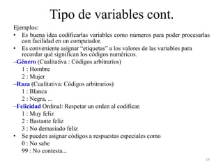 Tipo de variables cont.
Ejemplos:
• Es buena idea codificarlas variables como números para poder procesarlas
con facilidad en un computador.
• Es conveniente asignar “etiquetas” a los valores de las variables para
recordar qué significan los códigos numéricos.
–Género (Cualitativa : Códigos arbitrarios)
1 : Hombre
2 : Mujer
–Raza (Cualitativa: Códigos arbitrarios)
1 : Blanca
2 : Negra, ...
–Felicidad Ordinal: Respetar un orden al codificar.
1 : Muy feliz
2 : Bastante feliz
3 : No demasiado feliz
• Se pueden asignar códigos a respuestas especiales como
0 : No sabe
99 : No contesta...
14
 