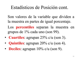 Estadísticos de Posición cont.
Son valores de la variable que dividen a
la muestra en partes de igual porcentaje.
Los percentiles separan la muestra en
grupos de 1% cada uno (son 99).
• Cuartiles: agrupan 25% c/u (son 3).
• Quintiles: agrupan 20% c/u (son 4).
• Deciles: agrupan 10% c/u (son 9).
62
 