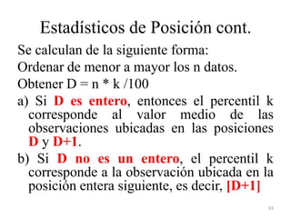 Estadísticos de Posición cont.
Se calculan de la siguiente forma:
Ordenar de menor a mayor los n datos.
Obtener D = n * k /100
a) Si D es entero, entonces el percentil k
corresponde al valor medio de las
observaciones ubicadas en las posiciones
D y D+1.
b) Si D no es un entero, el percentil k
corresponde a la observación ubicada en la
posición entera siguiente, es decir, [D+1]
63
 