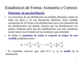 Estadísticos de Forma: Asimetría y Curtosis
Momentos de una distribución
• Los momentos de una distribución son medidas obtenidas a partir de
todos sus datos y de sus frecuencias absolutas. Estas medidas
caracterizan de tal forma a las distribuciones que si los momentos de
dos distribuciones son iguales, diremos que las distribuciones son
iguales. Podemos decir que dos distribuciones son más semejantes
cuanto mayor sea el número de sus momentos que coinciden.
• Se define el momento de orden h respecto al origen de una
variable estadística como:
70
• Es inmediato observar que, para h=1, a1 es la media de la
distribución.
 