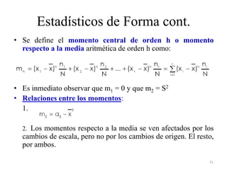 Estadísticos de Forma cont.
• Se define el momento central de orden h o momento
respecto a la media aritmética de orden h como:
• Es inmediato observar que m1 = 0 y que m2 = S2
• Relaciones entre los momentos:
1.
2. Los momentos respecto a la media se ven afectados por los
cambios de escala, pero no por los cambios de origen. El resto,
por ambos.
71
 