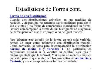 Estadísticos de Forma cont.
Forma de una distribución
Cuando dos distribuciones coinciden en sus medidas de
posición y dispersión, no tenemos datos analíticos para ver si
son distintas. Una forma de compararlas es mediante su forma.
Bastará con comparar la forma de sus histogramas o diagramas
de barras para ver si se distribuyen o no de igual manera.
Para efectuar este estudio de la forma en una sola variable,
hemos de tener como referencia una distribución modelo.
Como convenio, se toma para la comparación la distribución
normal de media 0 y varianza 1. En particular, es
conveniente estudiar si la variable en cuestión está más o
menos apuntada que la Normal. Y si es más o menos simétrica
que ésta, para lo que se definen los conceptos de Asimetría y
Curtosis, y sus correspondientes formas de medida.
72
 