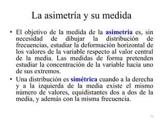 La asimetría y su medida
• El objetivo de la medida de la asimetría es, sin
necesidad de dibujar la distribución de
frecuencias, estudiar la deformación horizontal de
los valores de la variable respecto al valor central
de la media. Las medidas de forma pretenden
estudiar la concentración de la variable hacia uno
de sus extremos.
• Una distribución es simétrica cuando a la derecha
y a la izquierda de la media existe el mismo
número de valores, equidistantes dos a dos de la
media, y además con la misma frecuencia.
73
 