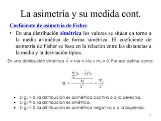 La asimetría y su medida cont.
Coeficiente de asimetría de Fisher
• En una distribución simétrica los valores se sitúan en torno a
la media aritmética de forma simétrica. El coeficiente de
asimetría de Fisher se basa en la relación entre las distancias a
la media y la desviación típica.
75
 