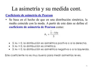 La asimetría y su medida cont.
Coeficiente de asimetría de Pearson
• Se basa en el hecho de que en una distribución simétrica, la
media coincide con la moda. A partir de este dato se define el
coeficiente de asimetría de Pearson como:
76
 