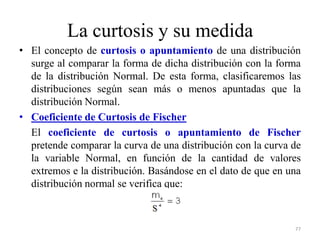 La curtosis y su medida
• El concepto de curtosis o apuntamiento de una distribución
surge al comparar la forma de dicha distribución con la forma
de la distribución Normal. De esta forma, clasificaremos las
distribuciones según sean más o menos apuntadas que la
distribución Normal.
• Coeficiente de Curtosis de Fischer
El coeficiente de curtosis o apuntamiento de Fischer
pretende comparar la curva de una distribución con la curva de
la variable Normal, en función de la cantidad de valores
extremos e la distribución. Basándose en el dato de que en una
distribución normal se verifica que:
77
 