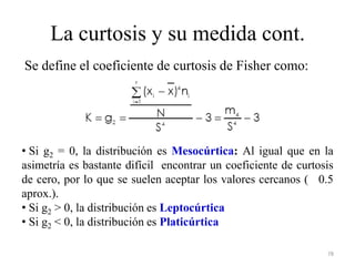 La curtosis y su medida cont.
78
Se define el coeficiente de curtosis de Fisher como:
• Si g2 = 0, la distribución es Mesocúrtica: Al igual que en la
asimetría es bastante difícil encontrar un coeficiente de curtosis
de cero, por lo que se suelen aceptar los valores cercanos ( 0.5
aprox.).
• Si g2 > 0, la distribución es Leptocúrtica
• Si g2 < 0, la distribución es Platicúrtica
 