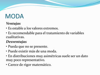 MODA
Ventajas
• Es estable a los valores extremos.
• Es recomendable para el tratamiento de variables
cualitativas.
Desventajas
• Pueda que no se presente.
• Puede existir más de una moda.
• En distribuciones muy asimétricas suele ser un dato
muy poco representativo.
• Carece de rigor matemático.
 