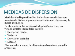 MEDIDAS DE DISPERSION
Medidas de dispersión: Son indicadores estadísticos que
muestran la distancia promedio que existe entre los datos y la
media aritmética.
En el estudio de las medidas de dispersión daremos un
vistazo a cuatro indicadores básicos:
 Desviación media
 Varianza
 Desviación estándar
 RANGO
El cálculo de cada uno de ellos se toma basado en la media
aritmética.
 
