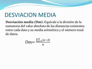 DESVIACION MEDIA
Desviación media (Dm): Equivale a la división de la
sumatoria del valor absoluto de las distancias existentes
entre cada dato y su media aritmética y el número total
de datos.
Dm= 𝑖=1
𝑛
𝑥− 𝑥
𝑛
 