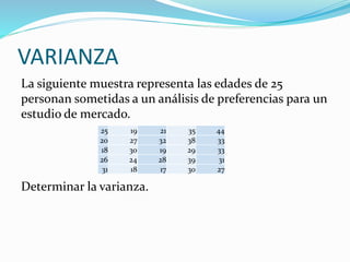 VARIANZA
La siguiente muestra representa las edades de 25
personan sometidas a un análisis de preferencias para un
estudio de mercado.
Determinar la varianza.
25 19 21 35 44
20 27 32 38 33
18 30 19 29 33
26 24 28 39 31
31 18 17 30 27
 