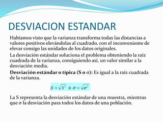 DESVIACION ESTANDAR
Habíamos visto que la varianza transforma todas las distancias a
valores positivos elevándolas al cuadrado, con el inconveniente de
elevar consigo las unidades de los datos originales.
La desviación estándar soluciona el problema obteniendo la raíz
cuadrada de la varianza, consiguiendo así, un valor similar a la
desviación media.
Desviación estándar o típica (S o σ): Es igual a la raíz cuadrada
de la varianza.
La S representa la desviación estándar de una muestra, mientras
que σ la desviación para todos los datos de una población.
 